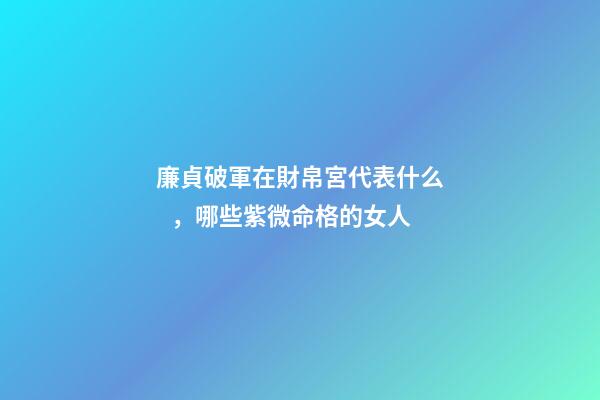 廉貞破軍在財帛宮代表什么，哪些紫微命格的女人